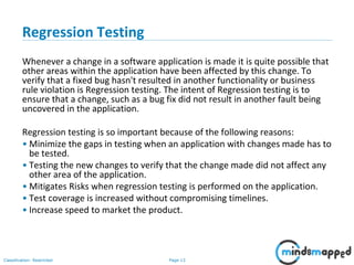 Page 13Classification: Restricted
Regression Testing
Whenever a change in a software application is made it is quite possible that
other areas within the application have been affected by this change. To
verify that a fixed bug hasn't resulted in another functionality or business
rule violation is Regression testing. The intent of Regression testing is to
ensure that a change, such as a bug fix did not result in another fault being
uncovered in the application.
Regression testing is so important because of the following reasons:
• Minimize the gaps in testing when an application with changes made has to
be tested.
• Testing the new changes to verify that the change made did not affect any
other area of the application.
• Mitigates Risks when regression testing is performed on the application.
• Test coverage is increased without compromising timelines.
• Increase speed to market the product.
 