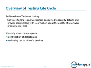 Page 4Classification: Restricted
Overview of Testing Life Cycle
An Overview of Software testing
Software testing is an investigation conducted to identify defects and
provide stakeholders with information about the quality of a software
product under test.
It mainly serves two purposes:-
• identification of defects; and
• evaluating the quality of a product.
 