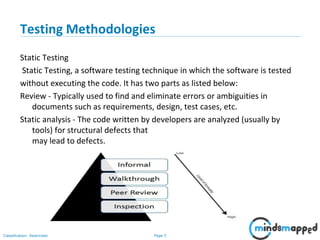 Page 5Classification: Restricted
Testing Methodologies
Static Testing
Static Testing, a software testing technique in which the software is tested
without executing the code. It has two parts as listed below:
Review - Typically used to find and eliminate errors or ambiguities in
documents such as requirements, design, test cases, etc.
Static analysis - The code written by developers are analyzed (usually by
tools) for structural defects that
may lead to defects.
 