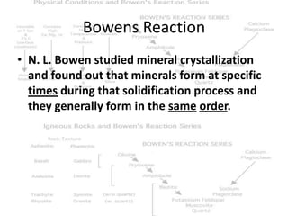 Bowens Reaction
• N. L. Bowen studied mineral crystallization
  and found out that minerals form at specific
  times during that solidification process and
  they generally form in the same order.
 