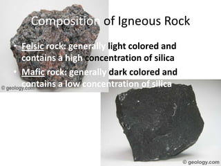 Composition of Igneous Rock
• Felsic rock: generally light colored and
  contains a high concentration of silica
• Mafic rock: generally dark colored and
  contains a low concentration of silica
 