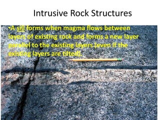 Intrusive Rock Structures
•A sill forms when magma flows between
layers of existing rock and forms a new layer
parallel to the existing layers (even if the
existing layers are tilted).
 