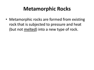 Metamorphic Rocks
• Metamorphic rocks are formed from existing
  rock that is subjected to pressure and heat
  (but not melted) into a new type of rock.
 