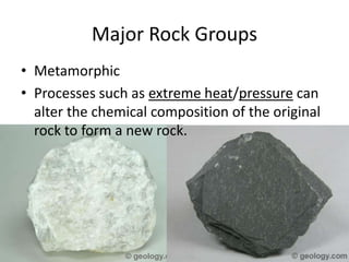 Major Rock Groups
• Metamorphic
• Processes such as extreme heat/pressure can
  alter the chemical composition of the original
  rock to form a new rock.
 