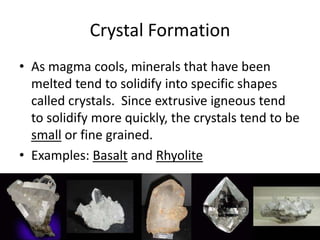 Crystal Formation
• As magma cools, minerals that have been
  melted tend to solidify into specific shapes
  called crystals. Since extrusive igneous tend
  to solidify more quickly, the crystals tend to be
  small or fine grained.
• Examples: Basalt and Rhyolite
 