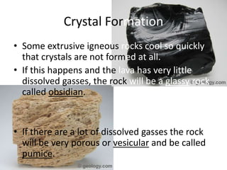Crystal Formation
• Some extrusive igneous rocks cool so quickly
  that crystals are not formed at all.
• If this happens and the lava has very little
  dissolved gasses, the rock will be a glassy rock
  called obsidian.


• If there are a lot of dissolved gasses the rock
  will be very porous or vesicular and be called
  pumice.
 