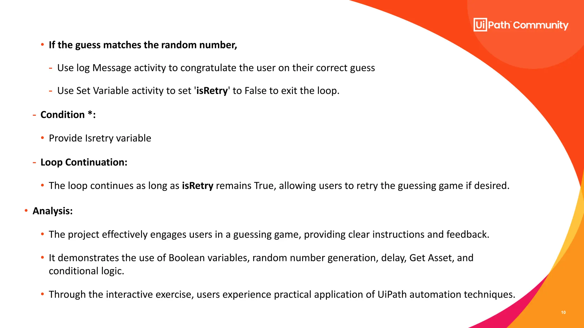 10
• If the guess matches the random number,
- Use log Message activity to congratulate the user on their correct guess
- Use Set Variable activity to set 'isRetry' to False to exit the loop.
- Condition *:
• Provide Isretry variable
- Loop Continuation:
• The loop continues as long as isRetry remains True, allowing users to retry the guessing game if desired.
• Analysis:
• The project effectively engages users in a guessing game, providing clear instructions and feedback.
• It demonstrates the use of Boolean variables, random number generation, delay, Get Asset, and
conditional logic.
• Through the interactive exercise, users experience practical application of UiPath automation techniques.
 