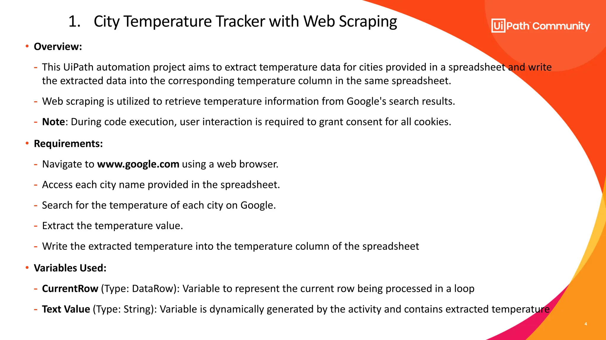 4
• Overview:
- This UiPath automation project aims to extract temperature data for cities provided in a spreadsheet and write
the extracted data into the corresponding temperature column in the same spreadsheet.
- Web scraping is utilized to retrieve temperature information from Google's search results.
- Note: During code execution, user interaction is required to grant consent for all cookies.
• Requirements:
- Navigate to www.google.com using a web browser.
- Access each city name provided in the spreadsheet.
- Search for the temperature of each city on Google.
- Extract the temperature value.
- Write the extracted temperature into the temperature column of the spreadsheet
• Variables Used:
- CurrentRow (Type: DataRow): Variable to represent the current row being processed in a loop
- Text Value (Type: String): Variable is dynamically generated by the activity and contains extracted temperature
1. City Temperature Tracker with Web Scraping
 
