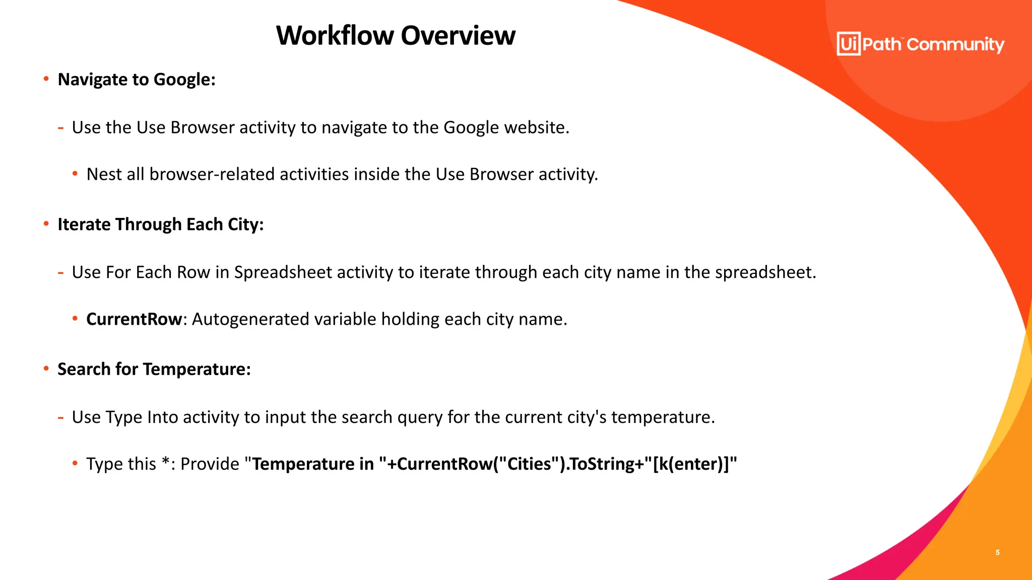 5
• Navigate to Google:
- Use the Use Browser activity to navigate to the Google website.
• Nest all browser-related activities inside the Use Browser activity.
• Iterate Through Each City:
- Use For Each Row in Spreadsheet activity to iterate through each city name in the spreadsheet.
• CurrentRow: Autogenerated variable holding each city name.
• Search for Temperature:
- Use Type Into activity to input the search query for the current city's temperature.
• Type this *: Provide "Temperature in "+CurrentRow("Cities").ToString+"[k(enter)]"
Workflow Overview
 
