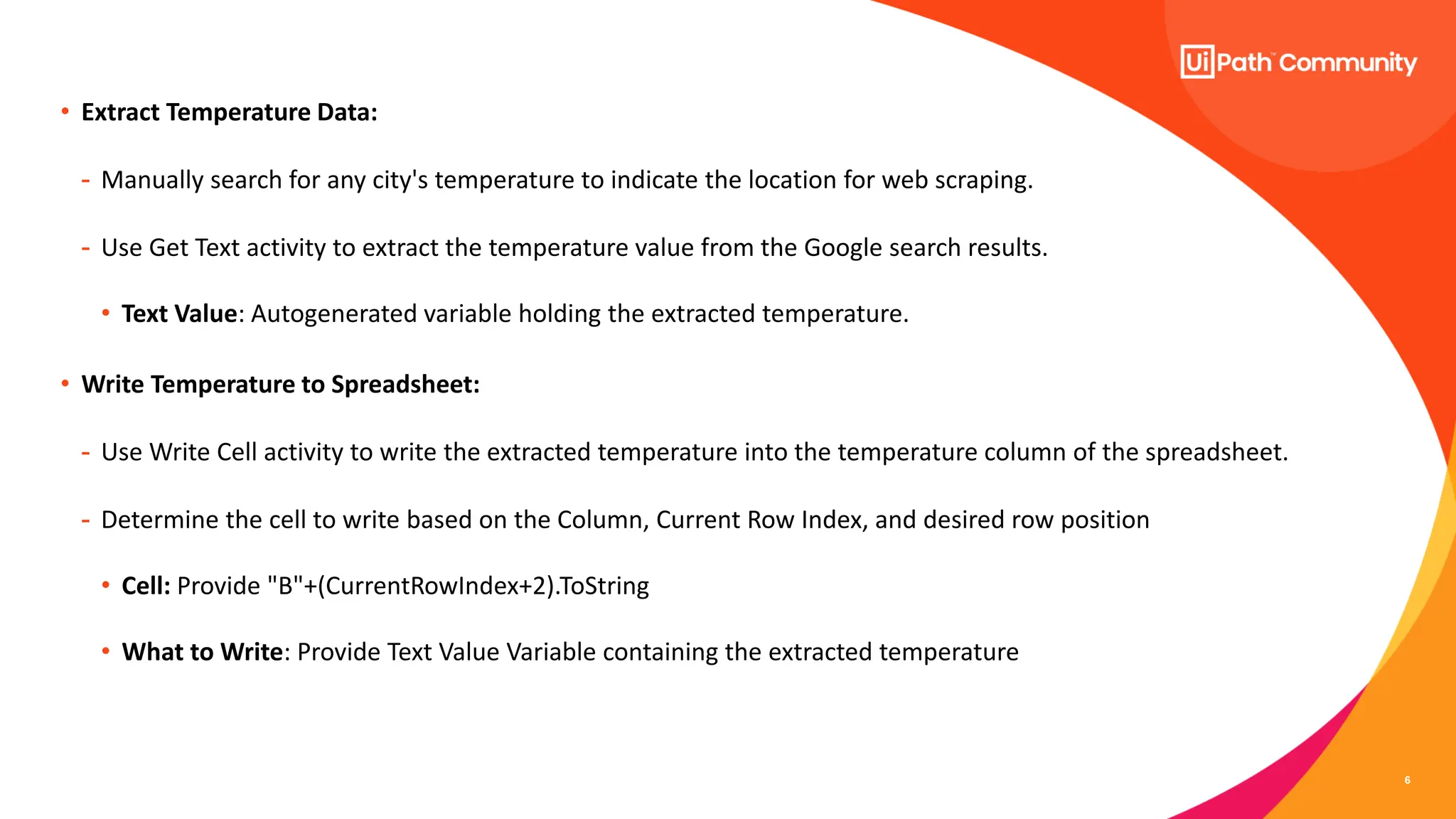 6
• Extract Temperature Data:
- Manually search for any city's temperature to indicate the location for web scraping.
- Use Get Text activity to extract the temperature value from the Google search results.
• Text Value: Autogenerated variable holding the extracted temperature.
• Write Temperature to Spreadsheet:
- Use Write Cell activity to write the extracted temperature into the temperature column of the spreadsheet.
- Determine the cell to write based on the Column, Current Row Index, and desired row position
• Cell: Provide "B"+(CurrentRowIndex+2).ToString
• What to Write: Provide Text Value Variable containing the extracted temperature
 