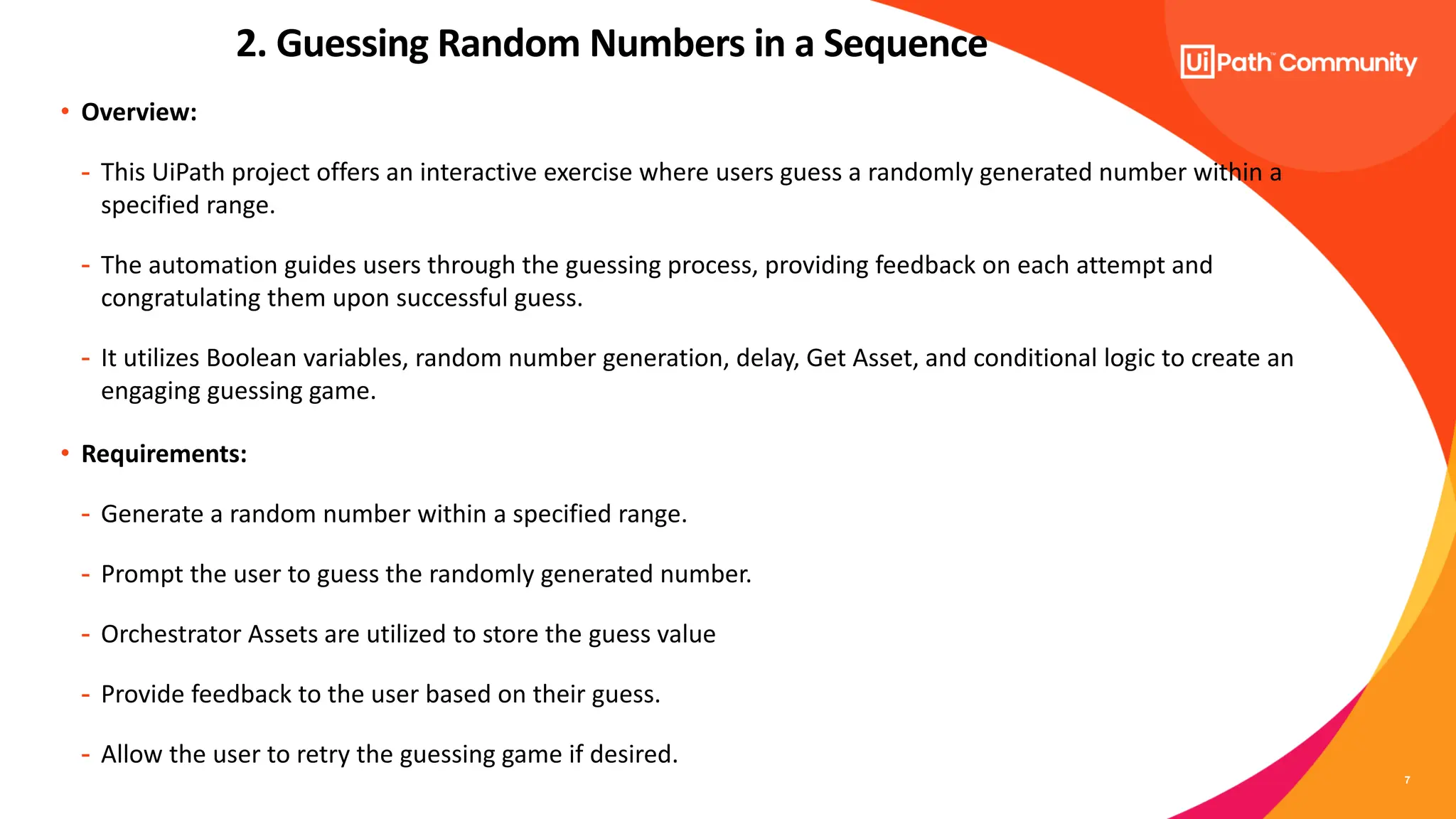 7
• Overview:
- This UiPath project offers an interactive exercise where users guess a randomly generated number within a
specified range.
- The automation guides users through the guessing process, providing feedback on each attempt and
congratulating them upon successful guess.
- It utilizes Boolean variables, random number generation, delay, Get Asset, and conditional logic to create an
engaging guessing game.
• Requirements:
- Generate a random number within a specified range.
- Prompt the user to guess the randomly generated number.
- Orchestrator Assets are utilized to store the guess value
- Provide feedback to the user based on their guess.
- Allow the user to retry the guessing game if desired.
2. Guessing Random Numbers in a Sequence
 