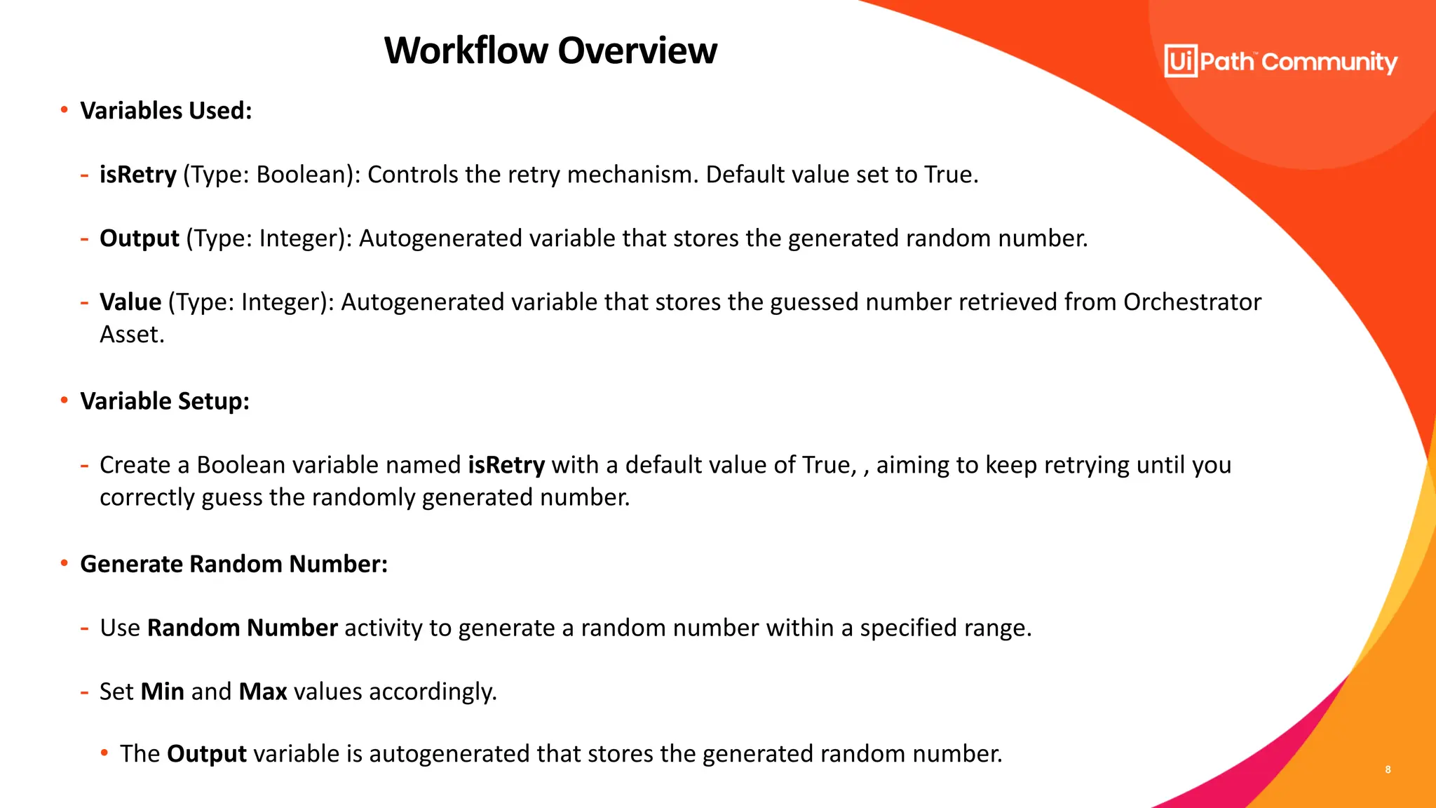 8
• Variables Used:
- isRetry (Type: Boolean): Controls the retry mechanism. Default value set to True.
- Output (Type: Integer): Autogenerated variable that stores the generated random number.
- Value (Type: Integer): Autogenerated variable that stores the guessed number retrieved from Orchestrator
Asset.
• Variable Setup:
- Create a Boolean variable named isRetry with a default value of True, , aiming to keep retrying until you
correctly guess the randomly generated number.
• Generate Random Number:
- Use Random Number activity to generate a random number within a specified range.
- Set Min and Max values accordingly.
• The Output variable is autogenerated that stores the generated random number.
Workflow Overview
 