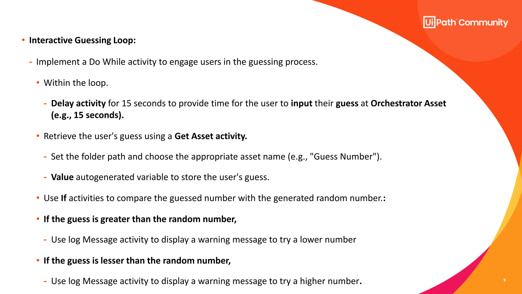 9
• Interactive Guessing Loop:
- Implement a Do While activity to engage users in the guessing process.
• Within the loop.
- Delay activity for 15 seconds to provide time for the user to input their guess at Orchestrator Asset
(e.g., 15 seconds).
• Retrieve the user's guess using a Get Asset activity.
- Set the folder path and choose the appropriate asset name (e.g., "Guess Number").
- Value autogenerated variable to store the user's guess.
• Use If activities to compare the guessed number with the generated random number.:
• If the guess is greater than the random number,
- Use log Message activity to display a warning message to try a lower number
• If the guess is lesser than the random number,
- Use log Message activity to display a warning message to try a higher number.
 