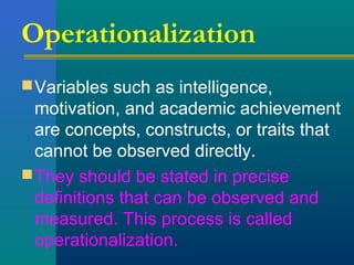 Operationalization 
Variables such as intelligence, 
motivation, and academic achievement 
are concepts, constructs, or traits that 
cannot be observed directly. 
They should be stated in precise 
definitions that can be observed and 
measured. This process is called 
operationalization. 
 