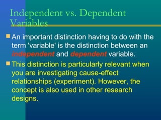 Independent vs. Dependent 
Variables 
An important distinction having to do with the 
term 'variable' is the distinction between an 
independent and dependent variable. 
This distinction is particularly relevant when 
you are investigating cause-effect 
relationships (experiment). However, the 
concept is also used in other research 
designs. 
 