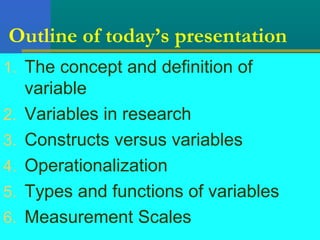 Outline of today’s presentation 
1. The concept and definition of 
variable 
2. Variables in research 
3. Constructs versus variables 
4. Operationalization 
5. Types and functions of variables 
6. Measurement Scales 
 