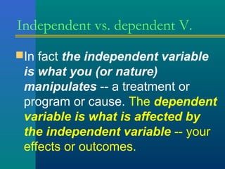 Independent vs. dependent V. 
In fact the independent variable 
is what you (or nature) 
manipulates -- a treatment or 
program or cause. The dependent 
variable is what is affected by 
the independent variable -- your 
effects or outcomes. 
 