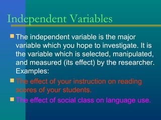 Independent Variables 
The independent variable is the major 
variable which you hope to investigate. It is 
the variable which is selected, manipulated, 
and measured (its effect) by the researcher. 
Examples: 
The effect of your instruction on reading 
scores of your students. 
The effect of social class on language use. 
 