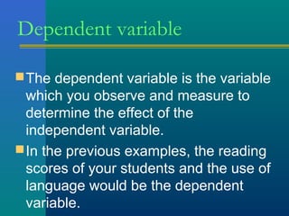 Dependent variable 
The dependent variable is the variable 
which you observe and measure to 
determine the effect of the 
independent variable. 
In the previous examples, the reading 
scores of your students and the use of 
language would be the dependent 
variable. 
 