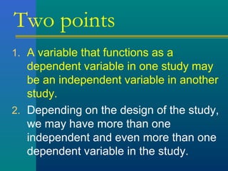 Two points 
1. A variable that functions as a 
dependent variable in one study may 
be an independent variable in another 
study. 
2. Depending on the design of the study, 
we may have more than one 
independent and even more than one 
dependent variable in the study. 
 
