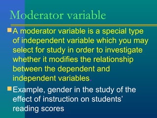 Moderator variable 
A moderator variable is a special type 
of independent variable which you may 
select for study in order to investigate 
whether it modifies the relationship 
between the dependent and 
independent variables. 
Example, gender in the study of the 
effect of instruction on students’ 
reading scores 
 