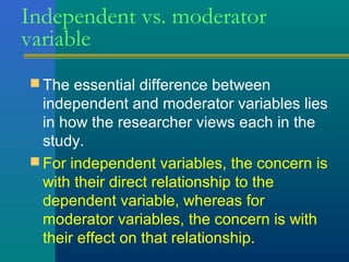 Independent vs. moderator 
variable 
The essential difference between 
independent and moderator variables lies 
in how the researcher views each in the 
study. 
For independent variables, the concern is 
with their direct relationship to the 
dependent variable, whereas for 
moderator variables, the concern is with 
their effect on that relationship. 
 