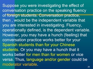 Suppose you were investigating the effect of 
conversation practice on the speaking fluency 
of foreign students. Conversation practice, 
then , would be the independent variable that 
you are interested in investigating. Fluency, 
operationally defined, is the dependent variable. 
However, you may have a hunch (feeling) that 
conversation practice works better for your 
Spanish students than for your Chinese 
students. Or you may have a hunch that it 
works better for men than for women or vice 
versa. Thus, language and/or gender could be 
moderator variable. 26 
 