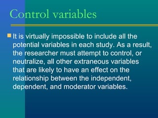 Control variables 
It is virtually impossible to include all the 
potential variables in each study. As a result, 
the researcher must attempt to control, or 
neutralize, all other extraneous variables 
that are likely to have an effect on the 
relationship between the independent, 
dependent, and moderator variables. 
 