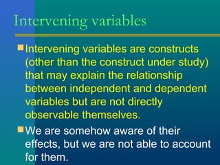 Intervening variables 
Intervening variables are constructs 
(other than the construct under study) 
that may explain the relationship 
between independent and dependent 
variables but are not directly 
observable themselves. 
We are somehow aware of their 
effects, but we are not able to account 
for them. 
 