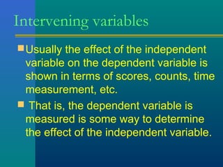 Intervening variables 
Usually the effect of the independent 
variable on the dependent variable is 
shown in terms of scores, counts, time 
measurement, etc. 
 That is, the dependent variable is 
measured is some way to determine 
the effect of the independent variable. 
 