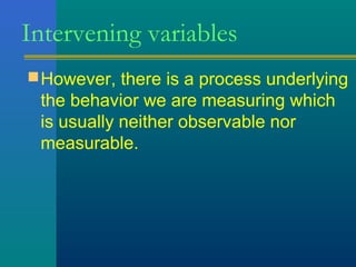 Intervening variables 
However, there is a process underlying 
the behavior we are measuring which 
is usually neither observable nor 
measurable. 
 