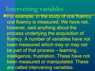 Intervening variables 
For example, in the study of oral fluency, 
oral fluency is measured. We have not, 
however, said anything about the 
process underlying the acquisition of 
fluency. A number of variables have not 
been measured which may or may not 
be part of that process – learning , 
intelligence, frustration. These have not 
been measured or manipulated. These 
are called intervening variables. 
 