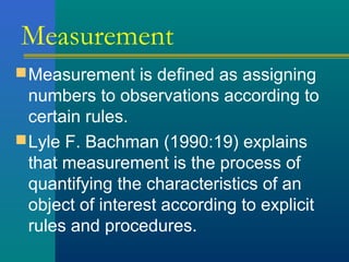 Measurement 
Measurement is defined as assigning 
numbers to observations according to 
certain rules. 
Lyle F. Bachman (1990:19) explains 
that measurement is the process of 
quantifying the characteristics of an 
object of interest according to explicit 
rules and procedures. 
 