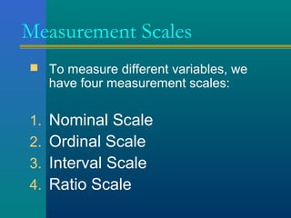 Measurement Scales 
 To measure different variables, we 
have four measurement scales: 
1. Nominal Scale 
2. Ordinal Scale 
3. Interval Scale 
4. Ratio Scale 
 