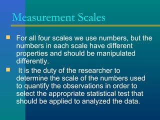 Measurement Scales 
 For all four scales we use numbers, but the 
numbers in each scale have different 
properties and should be manipulated 
differently. 
 It is the duty of the researcher to 
determine the scale of the numbers used 
to quantify the observations in order to 
select the appropriate statistical test that 
should be applied to analyzed the data. 
 