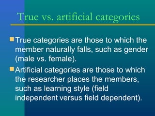 True vs. artificial categories 
True categories are those to which the 
member naturally falls, such as gender 
(male vs. female). 
Artificial categories are those to which 
the researcher places the members, 
such as learning style (field 
independent versus field dependent). 
 