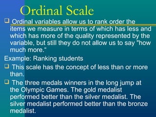 Ordinal Scale 
 Ordinal variables allow us to rank order the 
items we measure in terms of which has less and 
which has more of the quality represented by the 
variable, but still they do not allow us to say "how 
much more.“ 
Example: Ranking students 
 This scale has the concept of less than or more 
than. 
 The three medals winners in the long jump at 
the Olympic Games. The gold medalist 
performed better than the silver medalist. The 
silver medalist performed better than the bronze 
medalist. 
 