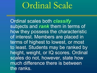 Ordinal Scale 
Ordinal scales both classify 
subjects and rank them in terms of 
how they possess the characteristic 
of interest. Members are placed in 
terms of highest to lowest, or most 
to least. Students may be ranked by 
height, weight, or IQ scores. Ordinal 
scales do not, however, state how 
much difference there is between 
the ranks. 
 