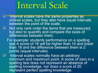 Interval Scale 
 Interval scales have the same properties as 
ordinal scales, but they also have equal intervals 
between the point of the scale. 
 Not only rank order the items that are measured, 
but also to quantify and compare the sizes of 
differences between them. 
For example: students performance on a spelling 
test A score of 16 will be higher than 14 and lower 
than 18 and the difference between them is 2 
points (equal intervals). 
 Interval scales normally have an arbitrary 
minimum and maximum point. A score of zero in a 
spelling test does not represent an absence of 
spelling knowledge, nor does a score of 20 
represent perfect spelling knowledge. 
 