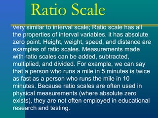Ratio Scale 
Very similar to interval scale; Ratio scale has all 
the properties of interval variables, it has absolute 
zero point. Height, weight, speed, and distance are 
examples of ratio scales. Measurements made 
with ratio scales can be added, subtracted, 
multiplied, and divided. For example, we can say 
that a person who runs a mile in 5 minutes is twice 
as fast as a person who runs the mile in 10 
minutes. Because ratio scales are often used in 
physical measurements (where absolute zero 
exists), they are not often employed in educational 
research and testing. 
 