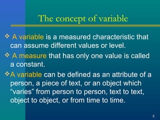 The concept of variable 
 A variable is a measured characteristic that 
can assume different values or level. 
 A measure that has only one value is called 
a constant. 
A variable can be defined as an attribute of a 
person, a piece of text, or an object which 
“varies” from person to person, text to text, 
object to object, or from time to time. 
5 
 