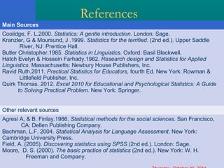 References 
Main Sources 
Coolidge, F. L.2000. Statistics: A gentle introduction. London: Sage. 
Kranzler, G & Moursund, J .1999. Statistics for the terrified. (2nd ed.). Upper Saddle 
River, NJ: Prentice Hall. 
Butler Christopher.1985. Statistics in Linguistics. Oxford: Basil Blackwell. 
Hatch Evelyn & Hossein Farhady.1982. Research design and Statistics for Applied 
Linguistics. Massachusetts: Newbury House Publishers, Inc. 
Ravid Ruth.2011. Practical Statistics for Educators, fourth Ed. New York: Rowman & 
Littlefield Publisher, Inc. 
Quirk Thomas. 2012. Excel 2010 for Educational and Psychological Statistics: A Guide 
to Solving Practical Problem. New York: Springer. 
Other relevant sources 
Agresi A, & B. Finlay.1986. Statistical methods for the social sciences. San Francisco, 
CA: Dellen Publishing Company. 
Bachman, L.F. 2004. Statistical Analysis for Language Assessment. New York: 
Cambridge University Press. 
Field, A. (2005). Discovering statistics using SPSS (2nd ed.). London: Sage. 
Moore, D. S. (2000). The basic practice of statistics (2nd ed.). New York: W. H. 
Freeman and Company. 
Thursday, October 30, 2014 
