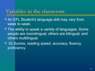 Variables in the classroom 
An EFL Student’s language skill may vary from 
week to week. 
The ability to speak a variety of languages. Some 
people are monolingual, others are bilingual, and 
others multilingual. 
 IQ Scores, reading speed, accuracy, fluency, 
proficiency. 
6 
 