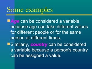 Some examples 
Age can be considered a variable 
because age can take different values 
for different people or for the same 
person at different times. 
Similarly, country can be considered 
a variable because a person's country 
can be assigned a value. 
 