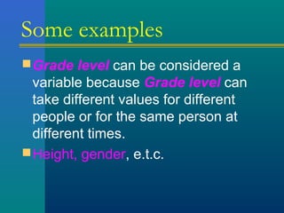 Some examples 
Grade level can be considered a 
variable because Grade level can 
take different values for different 
people or for the same person at 
different times. 
Height, gender, e.t.c. 
 
