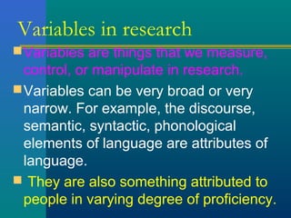 Variables in research 
Variables are things that we measure, 
control, or manipulate in research. 
Variables can be very broad or very 
narrow. For example, the discourse, 
semantic, syntactic, phonological 
elements of language are attributes of 
language. 
 They are also something attributed to 
people in varying degree of proficiency. 
 