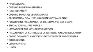 • PROCESSIONAL
• OPENING PRAYER- MULTIMEDIA
• FLAG CEREMONY
• OPENING SONG- ALL VBS GRADUATES
• PRESENTATION OF ALL VBS GRADUATES-BOYS AND GIRLS
• POWERPOINT PRESENTATION 0F THE 5 DAYS VBS-DAY 1-DAY 5
• SPECIAL SONG ALL VBS PUPILS --
• MESSAGE FOR THE KIDS -PASTOR SAMSON
• PRESENTATION OF CERTIFICATES OF PARTICIPATION AND RECOGNITON
• GIVING OF AWARDS AND TOKENS TO THE SPEAKER AND TEACHERS
• CLOSING SONG
• CLOSING PRAYER
• LUNCH
 