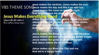 VBS THEME SONG
Jesus makes the rainbow, Jesus makes the sun;
Jesus makes the day and fills it up with fun;
Jesus makes the moon to shine at night;
And Jesus makes the stars so bright.
Jesus makes the kittens, Jesus makes the pups;
Jesus makes the chickens, and the little ducks;
Jesus makes the bunnies smooth as silk;
And Jesus makes the cows' warm milk.
Jesus makes the flowers, Jesus makes the trees;
Jesus makes the rain and makes the gentle breeze;
Jesus makes the grass so fresh and green;
And Jesus makes the air so clean
Jesus makes my Mom and Dad and me,
And we're a happy family
 