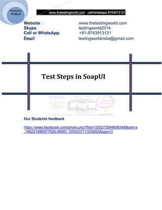 www.thetestingworld.com call/whatsapp 8743913121
TESTING
WORLD
Website : www.thetestingworld.com
Skype: testingworld2014
Call or WhatsApp: +91-8743913121
Email testingworldindia@gmail.com
Test Steps in SoapUI
Our Students feedback
https://www.facebook.com/photo.php?fbid=355273594606348&set=a
.198227496977626.49987.100003711325602&type=3
 