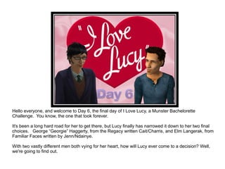 Hello everyone, and welcome to Day 6, the final day of I Love Lucy, a Munster Bachelorette Challenge.  You know, the one that took forever. It's been a long hard road for her to get there, but Lucy finally has narrowed it down to her two final choices.  George “Georgie” Haggerty, from the Regacy written Cait/Charris, and Elm Langerak, from Familiar Faces written by Jenn/Ndainye. With two vastly different men both vying for her heart, how will Lucy ever come to a decision? Well, we're going to find out. 
